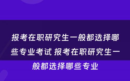 报考在职研究生一般都选择哪些专业考试 报考在职研究生一般都选择哪些专业