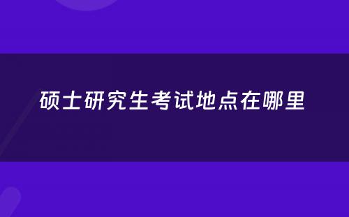 硕士研究生考试地点在哪里 