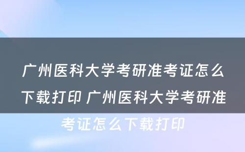 广州医科大学考研准考证怎么下载打印 广州医科大学考研准考证怎么下载打印