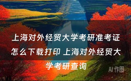 上海对外经贸大学考研准考证怎么下载打印 上海对外经贸大学考研查询