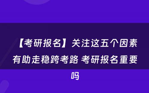 【考研报名】关注这五个因素 有助走稳跨考路 考研报名重要吗