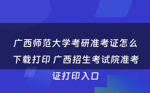 广西师范大学考研准考证怎么下载打印 广西招生考试院准考证打印入口