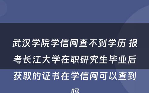 武汉学院学信网查不到学历 报考长江大学在职研究生毕业后获取的证书在学信网可以查到吗