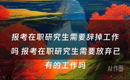 报考在职研究生需要辞掉工作吗 报考在职研究生需要放弃已有的工作吗