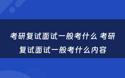 考研复试面试一般考什么 考研复试面试一般考什么内容