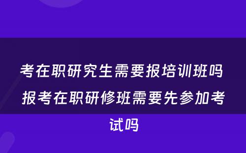 考在职研究生需要报培训班吗 报考在职研修班需要先参加考试吗