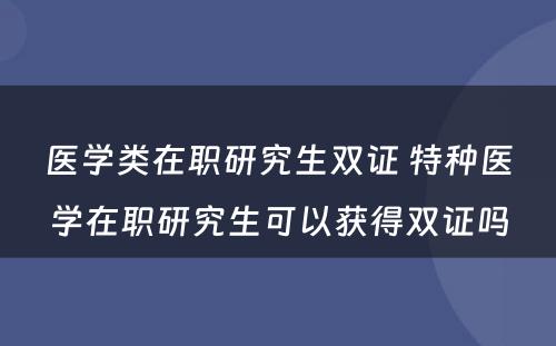 医学类在职研究生双证 特种医学在职研究生可以获得双证吗