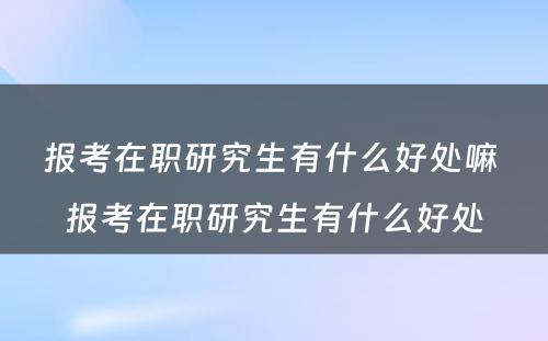 报考在职研究生有什么好处嘛 报考在职研究生有什么好处