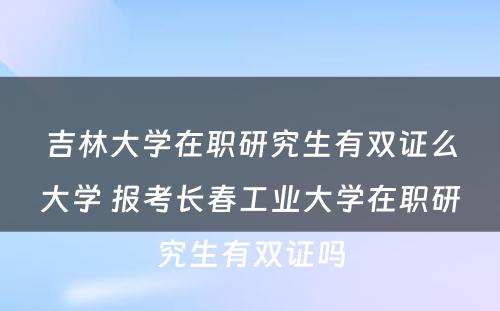 吉林大学在职研究生有双证么大学 报考长春工业大学在职研究生有双证吗