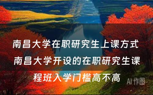 南昌大学在职研究生上课方式 南昌大学开设的在职研究生课程班入学门槛高不高