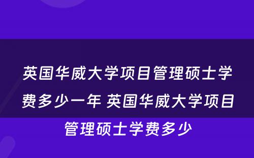 英国华威大学项目管理硕士学费多少一年 英国华威大学项目管理硕士学费多少