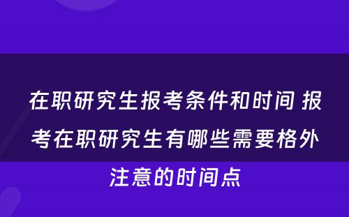 在职研究生报考条件和时间 报考在职研究生有哪些需要格外注意的时间点