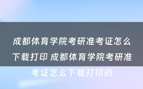 成都体育学院考研准考证怎么下载打印 成都体育学院考研准考证怎么下载打印的