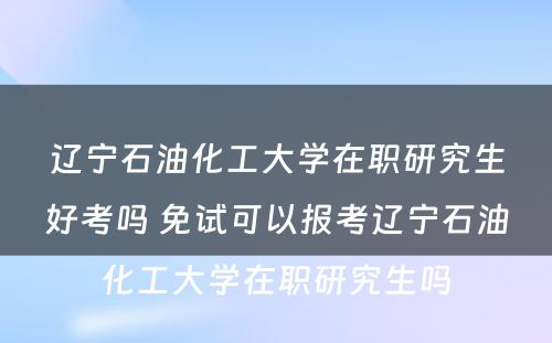 辽宁石油化工大学在职研究生好考吗 免试可以报考辽宁石油化工大学在职研究生吗