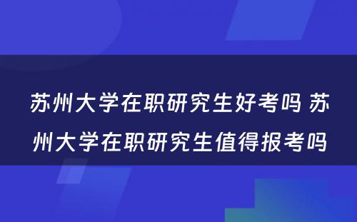 苏州大学在职研究生好考吗 苏州大学在职研究生值得报考吗