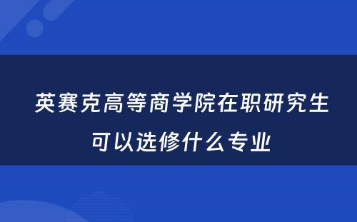  英赛克高等商学院在职研究生可以选修什么专业