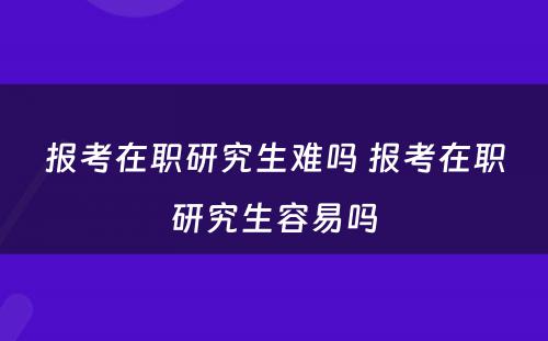 报考在职研究生难吗 报考在职研究生容易吗