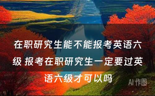 在职研究生能不能报考英语六级 报考在职研究生一定要过英语六级才可以吗