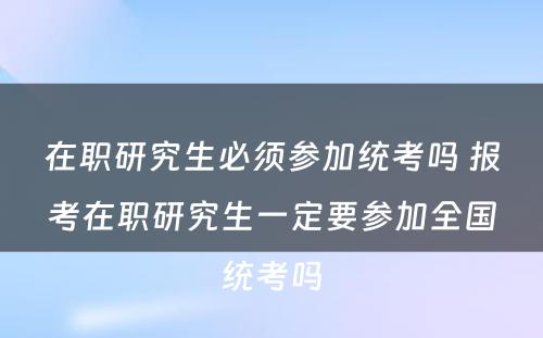 在职研究生必须参加统考吗 报考在职研究生一定要参加全国统考吗