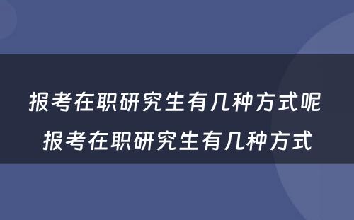 报考在职研究生有几种方式呢 报考在职研究生有几种方式