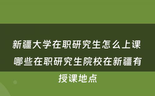 新疆大学在职研究生怎么上课 哪些在职研究生院校在新疆有授课地点