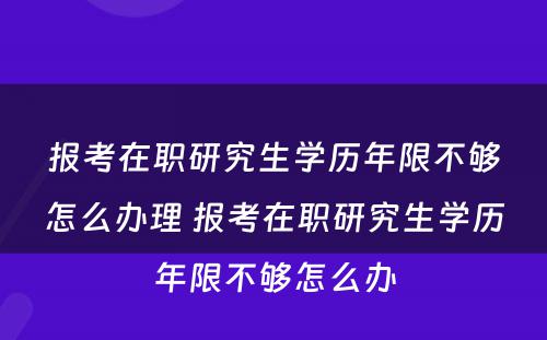 报考在职研究生学历年限不够怎么办理 报考在职研究生学历年限不够怎么办