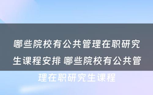 哪些院校有公共管理在职研究生课程安排 哪些院校有公共管理在职研究生课程