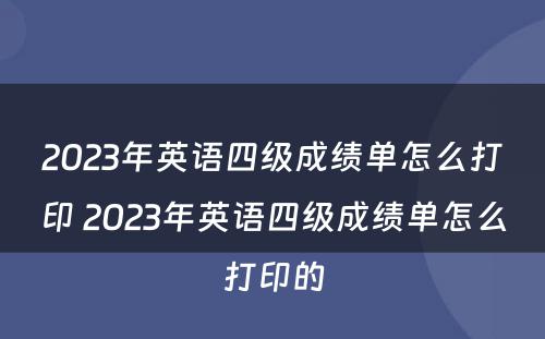 2023年英语四级成绩单怎么打印 2023年英语四级成绩单怎么打印的