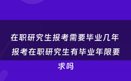 在职研究生报考需要毕业几年 报考在职研究生有毕业年限要求吗