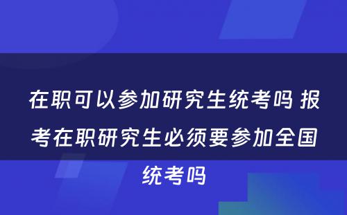 在职可以参加研究生统考吗 报考在职研究生必须要参加全国统考吗