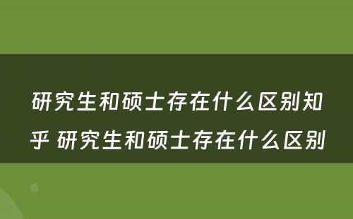 研究生和硕士存在什么区别知乎 研究生和硕士存在什么区别