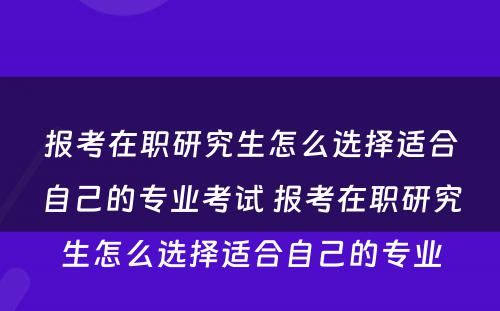 报考在职研究生怎么选择适合自己的专业考试 报考在职研究生怎么选择适合自己的专业