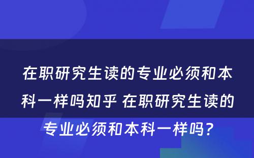 在职研究生读的专业必须和本科一样吗知乎 在职研究生读的专业必须和本科一样吗?