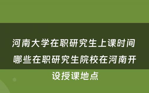 河南大学在职研究生上课时间 哪些在职研究生院校在河南开设授课地点