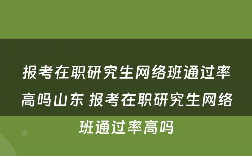 报考在职研究生网络班通过率高吗山东 报考在职研究生网络班通过率高吗