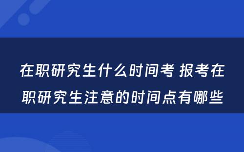 在职研究生什么时间考 报考在职研究生注意的时间点有哪些