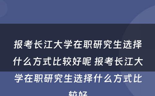 报考长江大学在职研究生选择什么方式比较好呢 报考长江大学在职研究生选择什么方式比较好