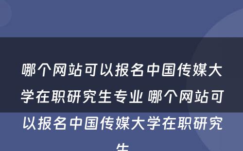 哪个网站可以报名中国传媒大学在职研究生专业 哪个网站可以报名中国传媒大学在职研究生