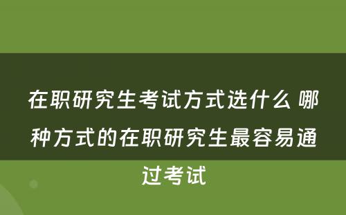 在职研究生考试方式选什么 哪种方式的在职研究生最容易通过考试