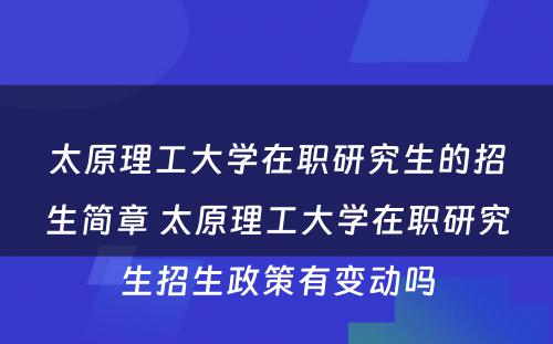 太原理工大学在职研究生的招生简章 太原理工大学在职研究生招生政策有变动吗