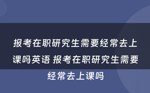 报考在职研究生需要经常去上课吗英语 报考在职研究生需要经常去上课吗