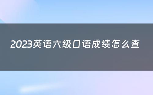 2023英语六级口语成绩怎么查 