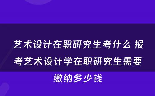 艺术设计在职研究生考什么 报考艺术设计学在职研究生需要缴纳多少钱