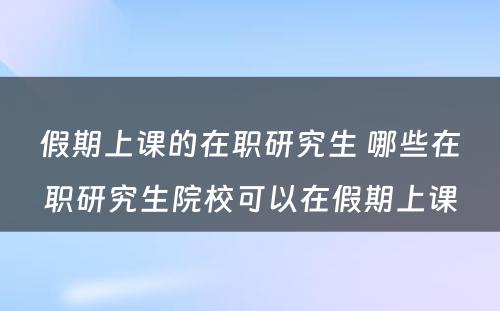 假期上课的在职研究生 哪些在职研究生院校可以在假期上课