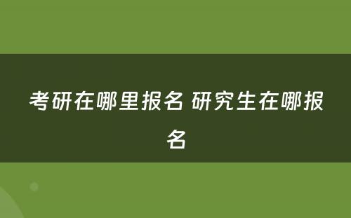 考研在哪里报名 研究生在哪报名