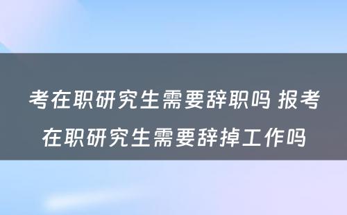 考在职研究生需要辞职吗 报考在职研究生需要辞掉工作吗