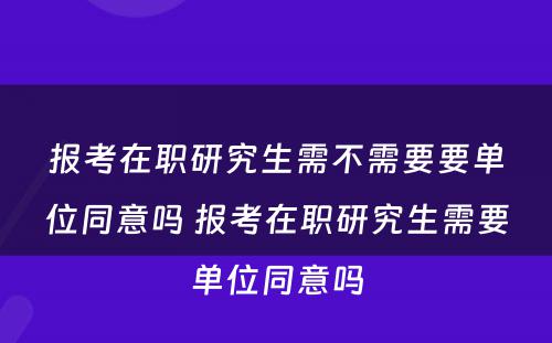 报考在职研究生需不需要要单位同意吗 报考在职研究生需要单位同意吗