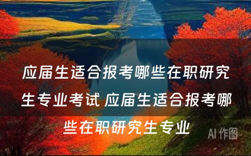 应届生适合报考哪些在职研究生专业考试 应届生适合报考哪些在职研究生专业