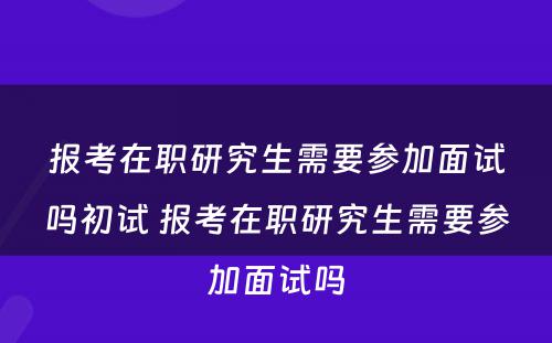 报考在职研究生需要参加面试吗初试 报考在职研究生需要参加面试吗