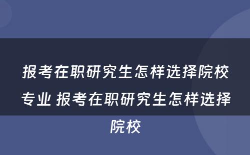 报考在职研究生怎样选择院校专业 报考在职研究生怎样选择院校